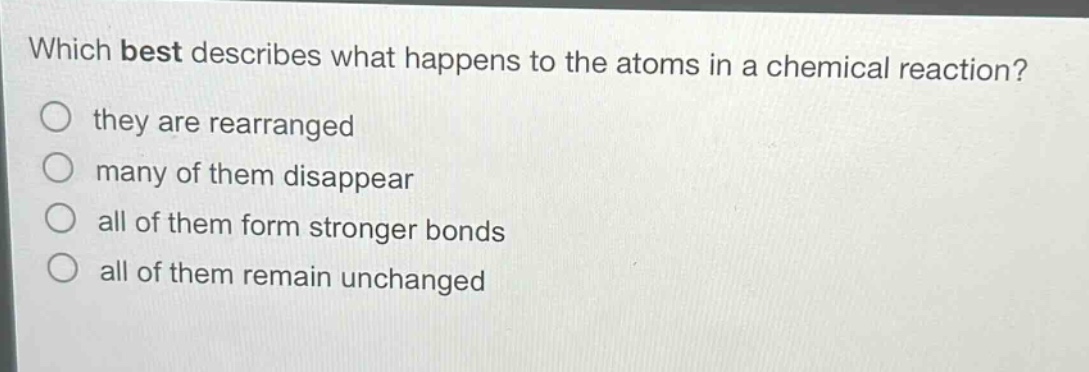 which best describes what happens to the atoms in a chemical reaction? they are rearranged many of them disappear all of them form stronger bonds all of them remain unchanged