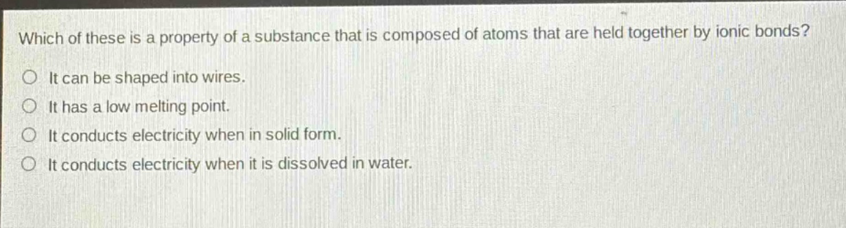 which of these is a property of a substance that is composed of atoms that are held together by ionic bonds?\nit can be shaped into wires.\nit has a low melting point.\nit conducts electricity when in solid form.\nit conducts electricity when it is dissolved in water.