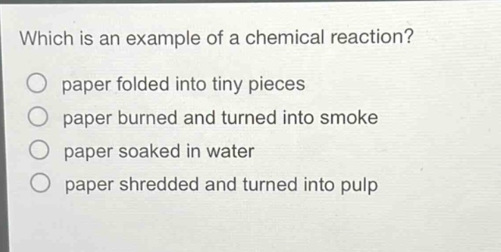which is an example of a chemical reaction?\npaper folded into tiny pieces\npaper burned and turned into smoke\npaper soaked in water\npaper shredded and turned into pulp