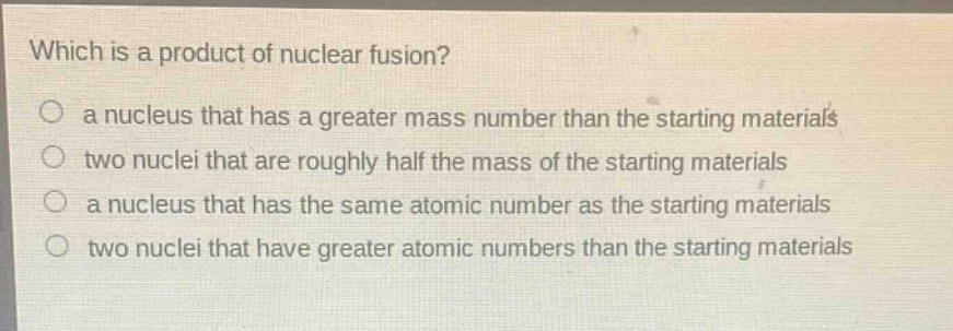 which is a product of nuclear fusion?\n○ a nucleus that has a greater mass number than the starting materials\n○ two nuclei that are roughly half the mass of the starting materials\n○ a nucleus that has the same atomic number as the starting materials\n○ two nuclei that have greater atomic numbers than the starting materials