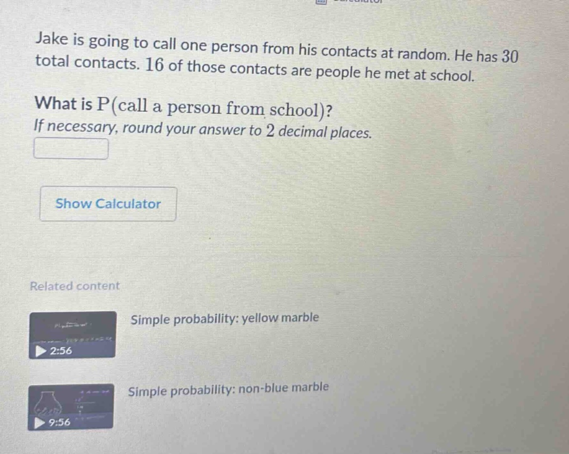 jake is going to call one person from his contacts at random. he has 30 total contacts. 16 of those contacts are people he met at school. what is p(call a person from school)? if necessary, round your answer to 2 decimal places.