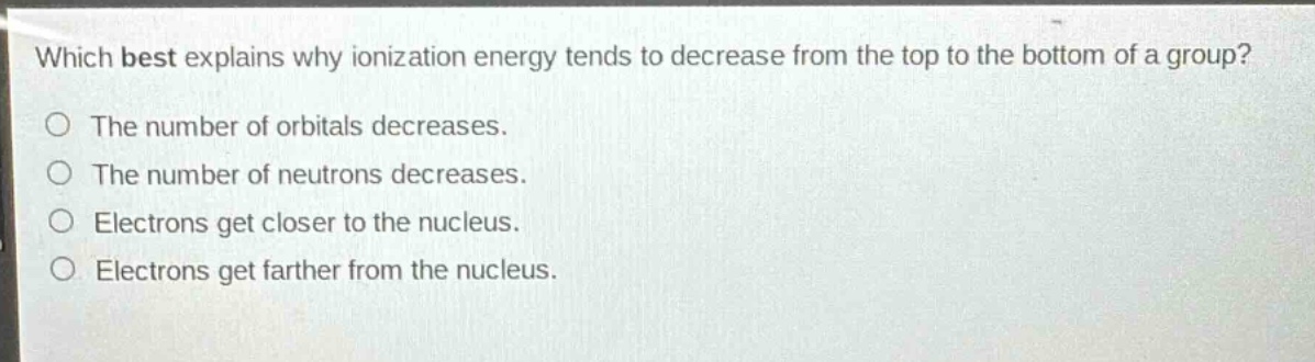 which best explains why ionization energy tends to decrease from the top to the bottom of a group?\nthe number of orbitals decreases.\nthe number of neutrons decreases.\nelectrons get closer to the nucleus.\nelectrons get farther from the nucleus.