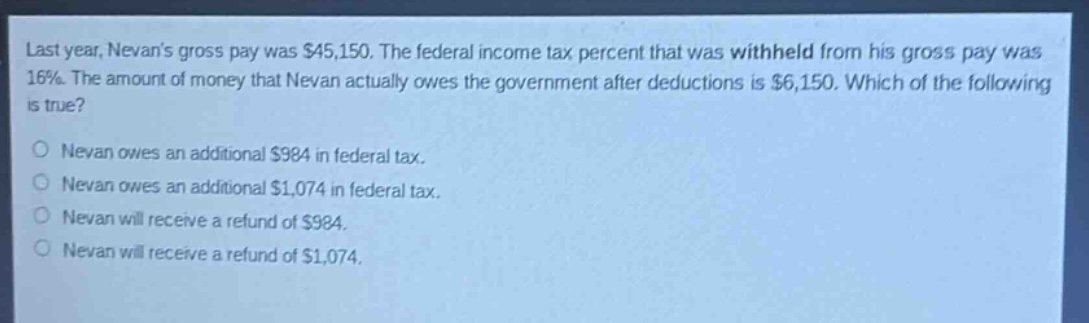 last year, nevans gross pay was $45,150. the federal income tax percent that was withheld from his gross pay was 16%. the amount of money that nevan actually owes the government after deductions is $6,150. which of the following is true?\no nevan owes an additional $984 in federal tax.\no nevan owes an additional $1,074 in federal tax.\no nevan will receive a refund of $984.\no nevan will receive a refund of $1,074.