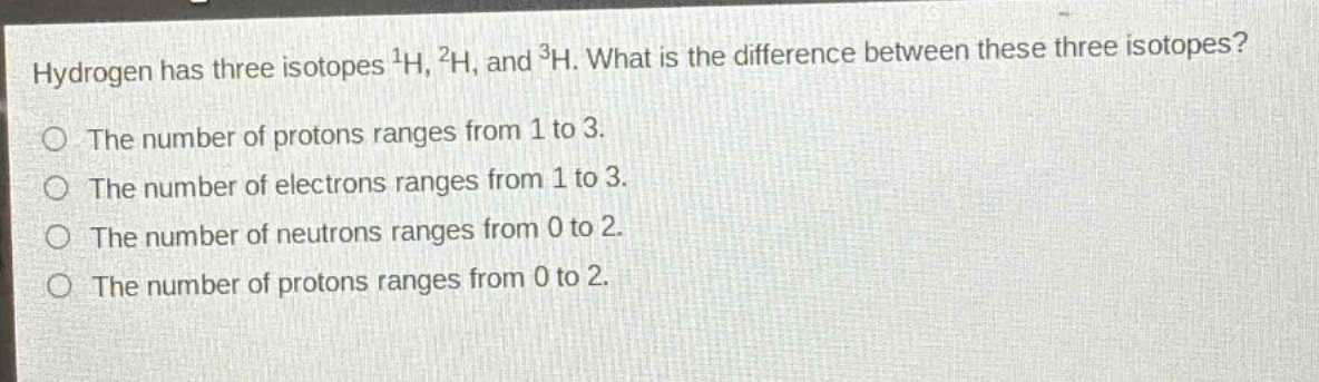 hydrogen has three isotopes $^{1}h$, $^{2}h$, and $^{3}h$. what is the difference between these three isotopes?\nthe number of protons ranges from 1 to 3.\nthe number of electrons ranges from 1 to 3.\nthe number of neutrons ranges from 0 to 2.\nthe number of protons ranges from 0 to 2.