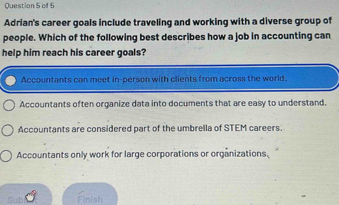 question 5 of 5\nadrians career goals include traveling and working with a diverse group of people. which of the following best describes how a job in accounting can help him reach his career goals?\naccountants can meet in - person with clients from across the world.\naccountants often organize data into documents that are easy to understand.\naccountants are considered part of the umbrella of stem careers.\naccountants only work for large corporations or organizations.