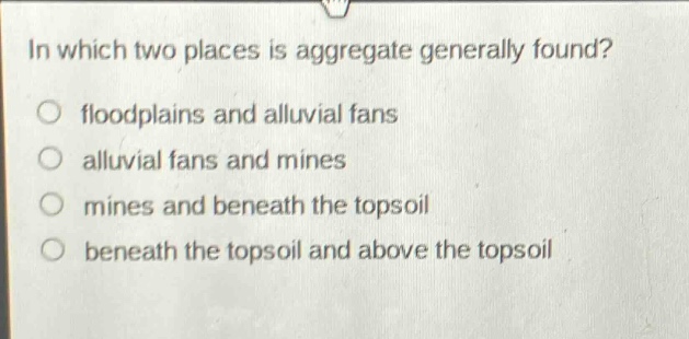 in which two places is aggregate generally found?\no floodplains and alluvial fans\no alluvial fans and mines\no mines and beneath the topsoil\no beneath the topsoil and above the topsoil