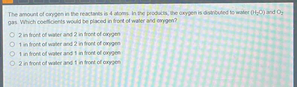 the amount of oxygen in the reactants is 4 atoms. in the products, the oxygen is distributed to water (h₂o) and o₂ gas. which coefficients would be placed in front of water and oxygen?\no 2 in front of water and 2 in front of oxygen\no 1 in front of water and 2 in front of oxygen\no 1 in front of water and 1 in front of oxygen\no 2 in front of water and 1 in front of oxygen