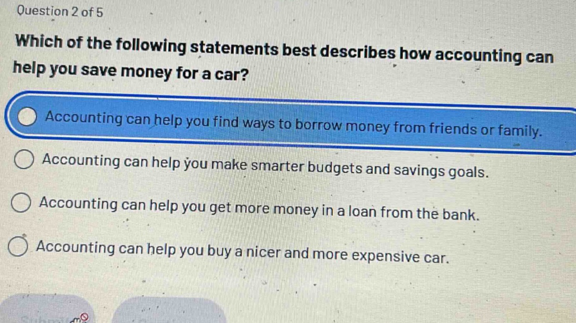 question 2 of 5\nwhich of the following statements best describes how accounting can help you save money for a car?\naccounting can help you find ways to borrow money from friends or family.\naccounting can help you make smarter budgets and savings goals.\naccounting can help you get more money in a loan from the bank.\naccounting can help you buy a nicer and more expensive car.
