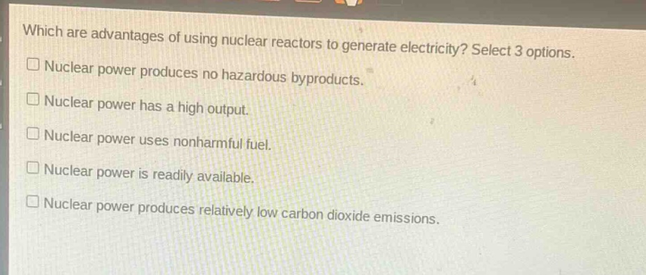 which are advantages of using nuclear reactors to generate electricity? select 3 options.\n□ nuclear power produces no hazardous byproducts.\n□ nuclear power has a high output.\n□ nuclear power uses nonharmful fuel.\n□ nuclear power is readily available.\n□ nuclear power produces relatively low carbon dioxide emissions.
