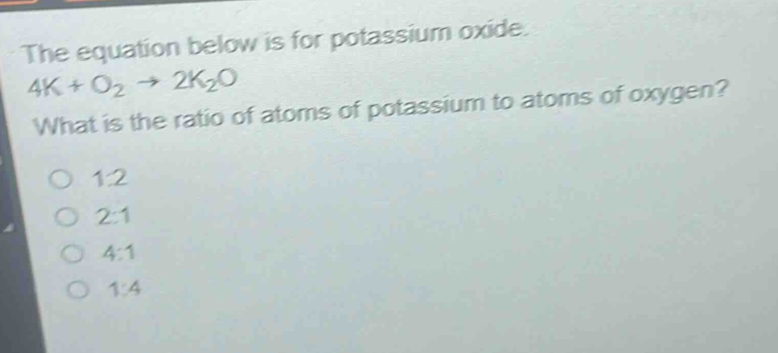 the equation below is for potassium oxide. 4k + o₂ → 2k₂o what is the ratio of atoms of potassium to atoms of oxygen? 1:2 2:1 4:1 1:4