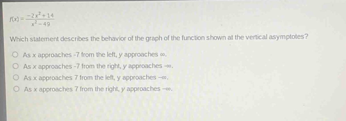 f(x)=\frac{-2x^{2}+14}{x^{2}-49}\nwhich statement describes the behavior of the graph of the function shown at the vertical asymptotes?\nas x approaches -7 from the left, y approaches (infty).\nas x approaches -7 from the right, y approaches (-infty).\nas x approaches 7 from the left, y approaches (-infty).\nas x approaches 7 from the right, y approaches (-infty).