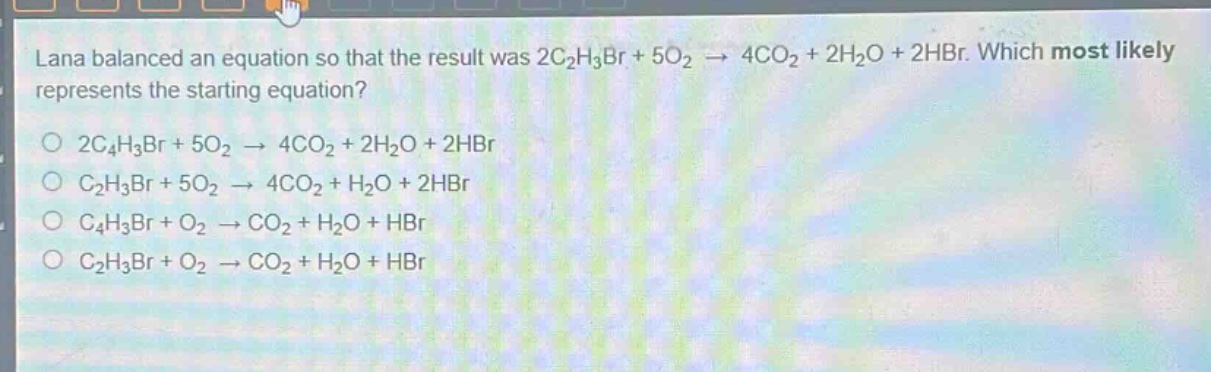 lana balanced an equation so that the result was 2c₂h₃br + 5o₂ → 4co₂ + 2h₂o + 2hbr. which most likely represents the starting equation?\n2c₄h₃br + 5o₂ → 4co₂ + 2h₂o + 2hbr\nc₂h₃br + 5o₂ → 4co₂ + h₂o + 2hbr\nc₄h₃br + o₂ → co₂ + h₂o + hbr\nc₂h₃br + o₂ → co₂ + h₂o + hbr