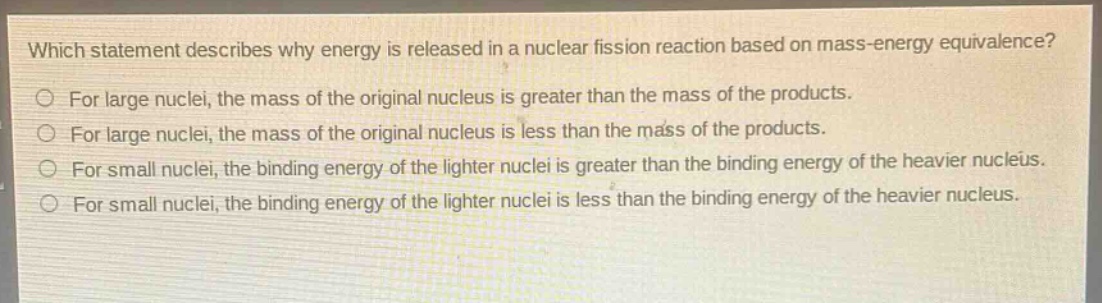 which statement describes why energy is released in a nuclear fission reaction based on mass - energy equivalence?\nfor large nuclei, the mass of the original nucleus is greater than the mass of the products.\nfor large nuclei, the mass of the original nucleus is less than the mass of the products.\nfor small nuclei, the binding energy of the lighter nuclei is greater than the binding energy of the heavier nucleus.\nfor small nuclei, the binding energy of the lighter nuclei is less than the binding energy of the heavier nucleus.