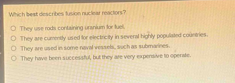 which best describes fusion nuclear reactors?\no they use rods containing uranium for fuel.\no they are currently used for electricity in several highly populated countries.\no they are used in some naval vessels, such as submarines.\no they have been successful, but they are very expensive to operate.