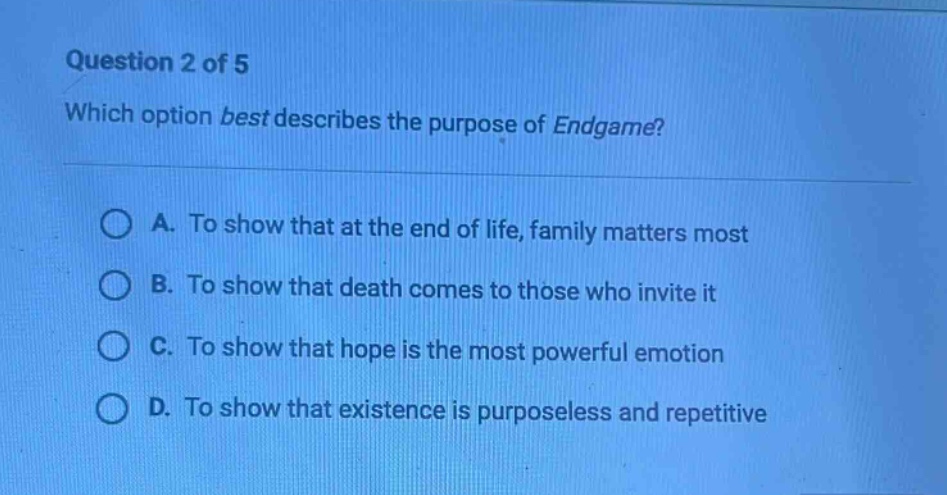 question 2 of 5\nwhich option best describes the purpose of endgame?\na. to show that at the end of life, family matters most\nb. to show that death comes to those who invite it\nc. to show that hope is the most powerful emotion\nd. to show that existence is purposeless and repetitive