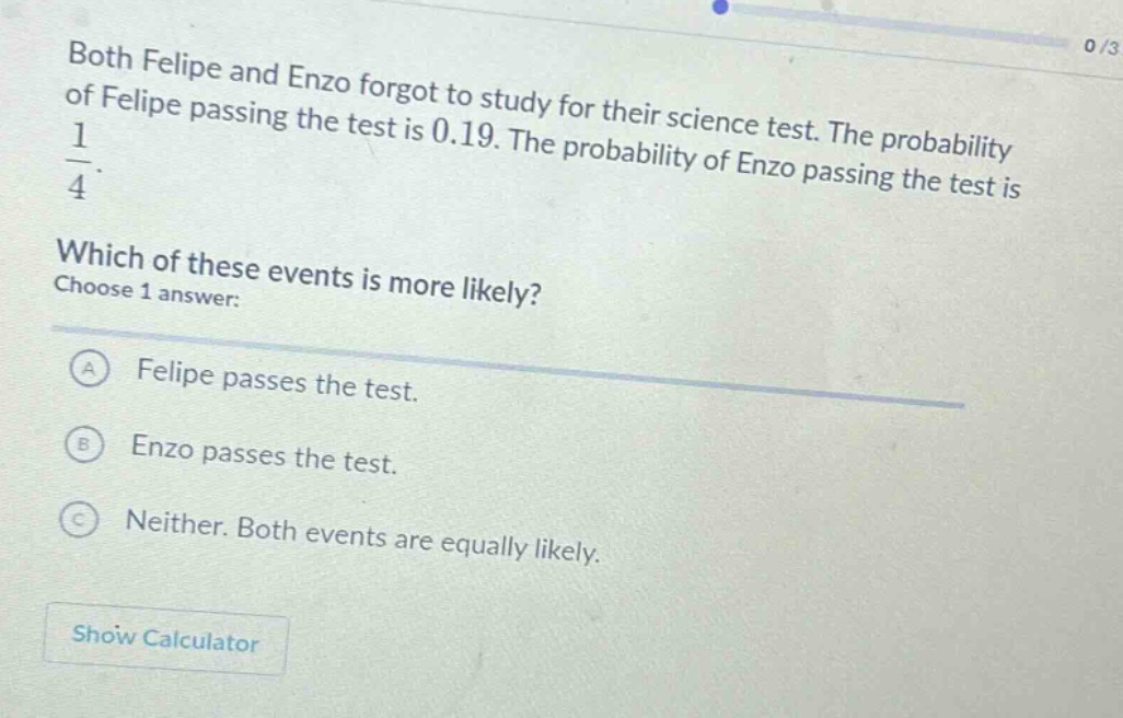 both felipe and enzo forgot to study for their science test. the probability of felipe passing the test is 0.19. the probability of enzo passing the test is $\frac{1}{4}$. which of these events is more likely? choose 1 answer: a felipe passes the test. b enzo passes the test. c neither. both events are equally likely.