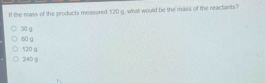 if the mass of the products measured 120 g, what would be the mass of the reactants?\n30 g\n60 g\n120 g\n240 g