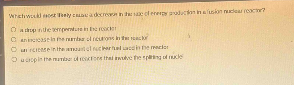 which would most likely cause a decrease in the rate of energy production in a fusion nuclear reactor?\no a drop in the temperature in the reactor\no an increase in the number of neutrons in the reactor\no an increase in the amount of nuclear fuel used in the reactor\no a drop in the number of reactions that involve the splitting of nuclei