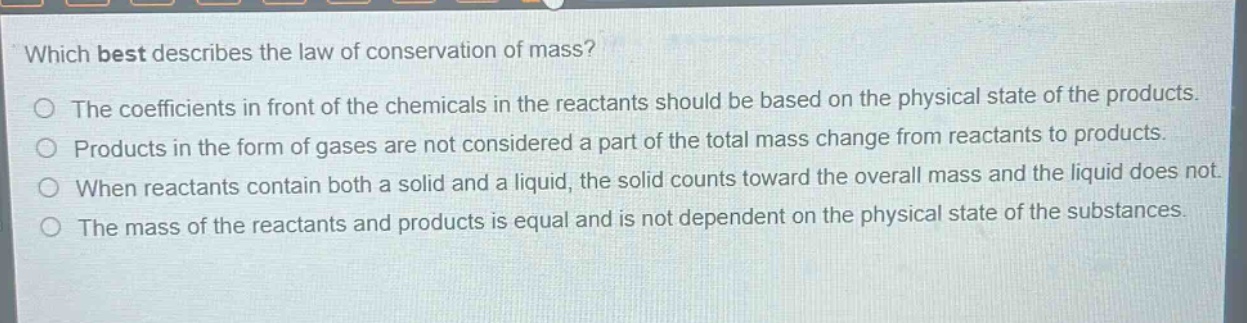 which best describes the law of conservation of mass?\nthe coefficients in front of the chemicals in the reactants should be based on the physical state of the products.\nproducts in the form of gases are not considered a part of the total mass change from reactants to products.\nwhen reactants contain both a solid and a liquid, the solid counts toward the overall mass and the liquid does not.\nthe mass of the reactants and products is equal and is not dependent on the physical state of the substances.