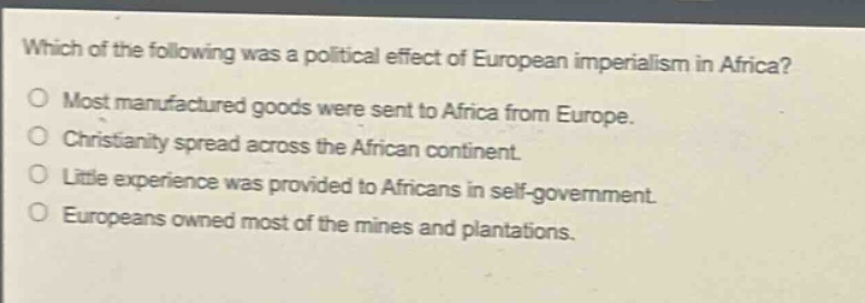 which of the following was a political effect of european imperialism in africa?\no most manufactured goods were sent to africa from europe.\no christianity spread across the african continent.\no little experience was provided to africans in self - government.\no europeans owned most of the mines and plantations.