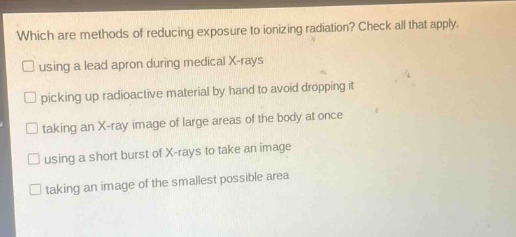 which are methods of reducing exposure to ionizing radiation? check all that apply. using a lead apron during medical x - rays picking up radioactive material by hand to avoid dropping it taking an x - ray image of large areas of the body at once using a short burst of x - rays to take an image taking an image of the smallest possible area