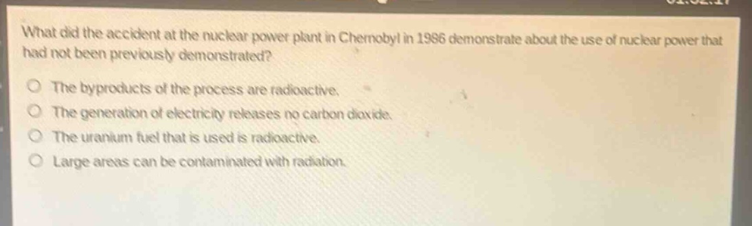 what did the accident at the nuclear power plant in chernobyl in 1986 demonstrate about the use of nuclear power that had not been previously demonstrated?\nthe byproducts of the process are radioactive.\nthe generation of electricity releases no carbon dioxide.\nthe uranium fuel that is used is radioactive.\nlarge areas can be contaminated with radiation.