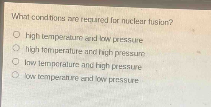 what conditions are required for nuclear fusion?\nhigh temperature and low pressure\nhigh temperature and high pressure\nlow temperature and high pressure\nlow temperature and low pressure