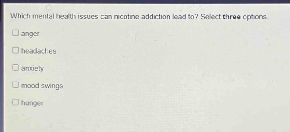 which mental health issues can nicotine addiction lead to? select three options. \nanger \nheadaches \nanxiety \nmood swings \nhunger