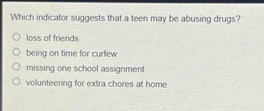 which indicator suggests that a teen may be abusing drugs?\nloss of friends\nbeing on time for curfew\nmissing one school assignment\nvolunteering for extra chores at home