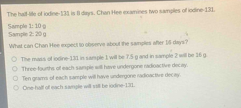 the half - life of iodine - 131 is 8 days. chan hee examines two samples of iodine - 131. sample 1: 10 g sample 2: 20 g what can chan hee expect to observe about the samples after 16 days? the mass of iodine - 131 in sample 1 will be 7.5 g and in sample 2 will be 16 g. three - fourths of each sample will have undergone radioactive decay. ten grams of each sample will have undergone radioactive decay. one - half of each sample will still be iodine - 131.