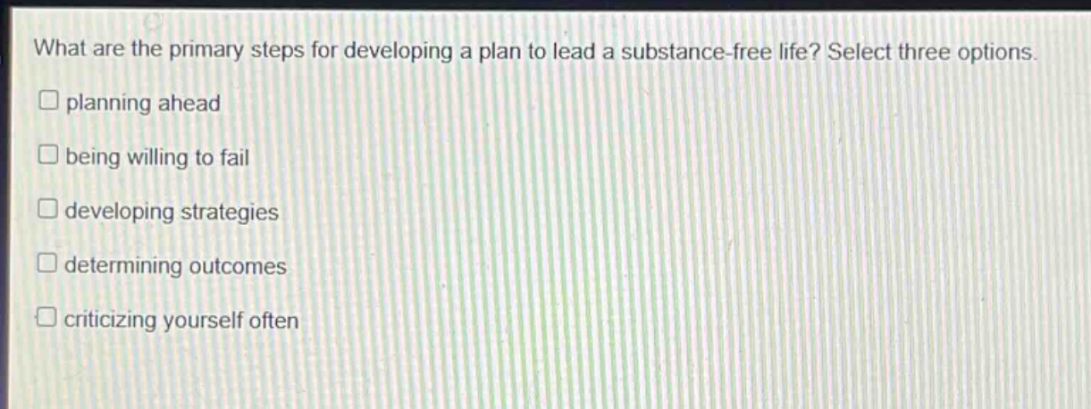what are the primary steps for developing a plan to lead a substance - free life? select three options.\n□ planning ahead\n□ being willing to fail\n□ developing strategies\n□ determining outcomes\n□ criticizing yourself often
