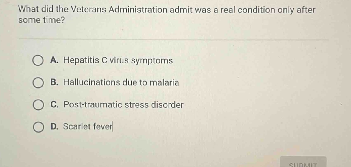 what did the veterans administration admit was a real condition only after some time?\na. hepatitis c virus symptoms\nb. hallucinations due to malaria\nc. post - traumatic stress disorder\nd. scarlet fever