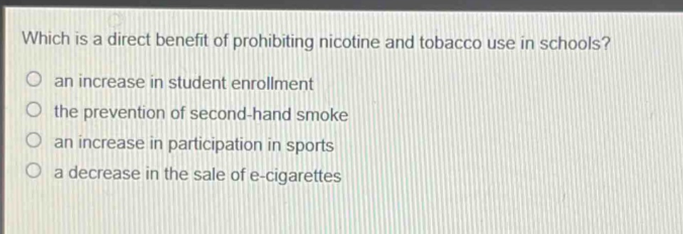 which is a direct benefit of prohibiting nicotine and tobacco use in schools?\n an increase in student enrollment\n the prevention of second - hand smoke\n an increase in participation in sports\n a decrease in the sale of e - cigarettes