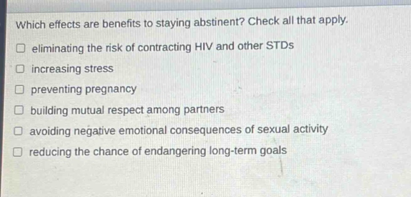 which effects are benefits to staying abstinent? check all that apply. eliminating the risk of contracting hiv and other stds increasing stress preventing pregnancy building mutual respect among partners avoiding negative emotional consequences of sexual activity reducing the chance of endangering long - term goals