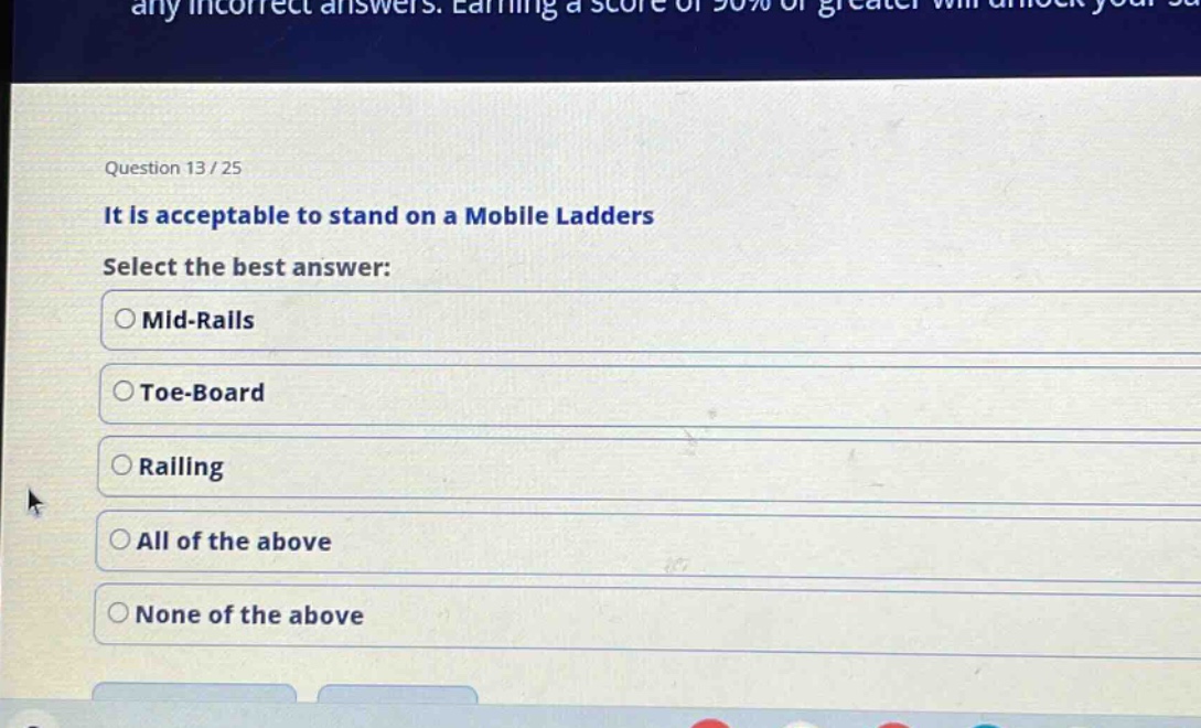 question 13 / 25\nit is acceptable to stand on a mobile ladders\nselect the best answer:\n○ mid - rails\n○ toe - board\n○ railing\n○ all of the above\n○ none of the above