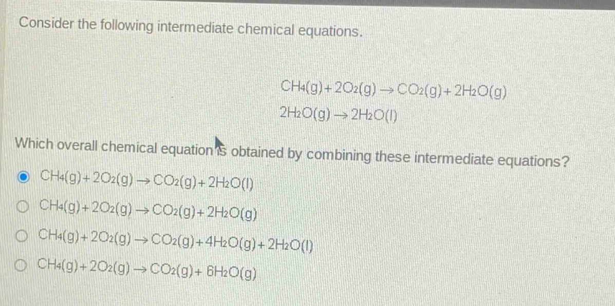 consider the following intermediate chemical equations.\nch4(g)+2o2(g)→co2(g)+2h2o(g)\n2h2o(g)→2h2o(l)\nwhich overall chemical equation is obtained by combining these intermediate equations?\nch4(g)+2o2(g)→co2(g)+2h2o(l)\nch4(g)+2o2(g)→co2(g)+2h2o(g)\nch4(g)+2o2(g)→co2(g)+4h2o(g)+2h2o(l)\nch4(g)+2o2(g)→co2(g)+6h2o(g)