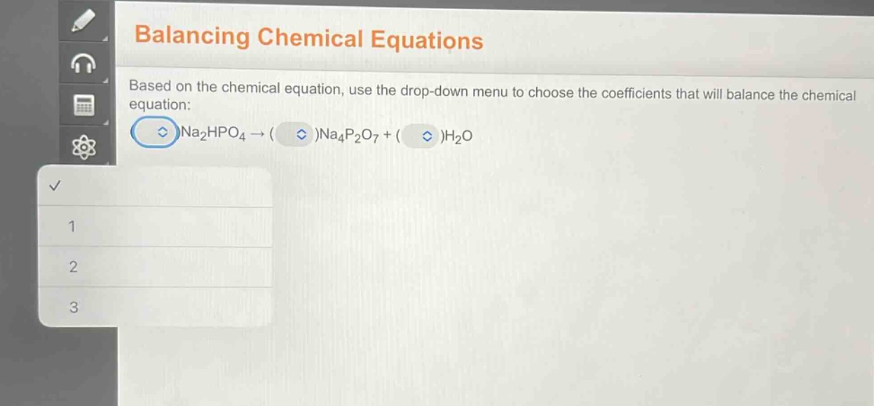 balancing chemical equations\nbased on the chemical equation, use the drop - down menu to choose the coefficients that will balance the chemical equation:\n( )na₂hpo₄→( )na₄p₂o₇+( )h₂o