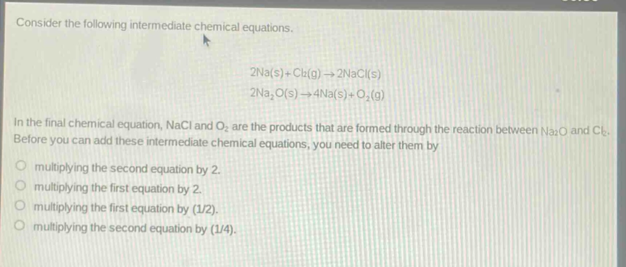 consider the following intermediate chemical equations.\n2na(s)+cl₂(g)→2nacl(s)\n2na₂o(s)→4na(s)+o₂(g)\nin the final chemical equation, nacl and o₂ are the products that are formed through the reaction between na₂o and cl₂. before you can add these intermediate chemical equations, you need to alter them by\nmultiplying the second equation by 2.\nmultiplying the first equation by 2.\nmultiplying the first equation by (1/2).\nmultiplying the second equation by (1/4).