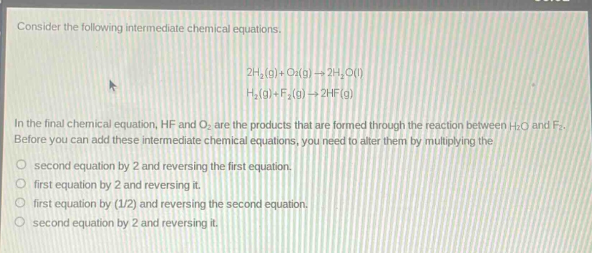 consider the following intermediate chemical equations.\n2h₂(g)+o₂(g)→2h₂o(l)\nh₂(g)+f₂(g)→2hf(g)\nin the final chemical equation, hf and o₂ are the products that are formed through the reaction between h₂o and f₂. before you can add these intermediate chemical equations, you need to alter them by multiplying the\nsecond equation by 2 and reversing the first equation.\nfirst equation by 2 and reversing it.\nfirst equation by (1/2) and reversing the second equation.\nsecond equation by 2 and reversing it.