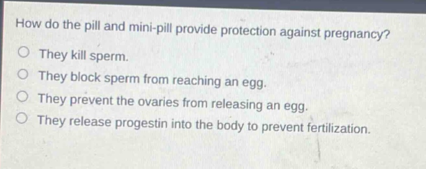 how do the pill and mini - pill provide protection against pregnancy?\no they kill sperm.\no they block sperm from reaching an egg.\no they prevent the ovaries from releasing an egg.\no they release progestin into the body to prevent fertilization.