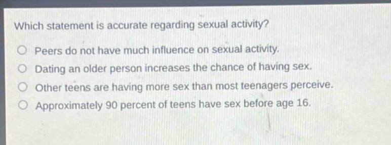 which statement is accurate regarding sexual activity?\npeers do not have much influence on sexual activity.\ndating an older person increases the chance of having sex.\nother teens are having more sex than most teenagers perceive.\napproximately 90 percent of teens have sex before age 16.