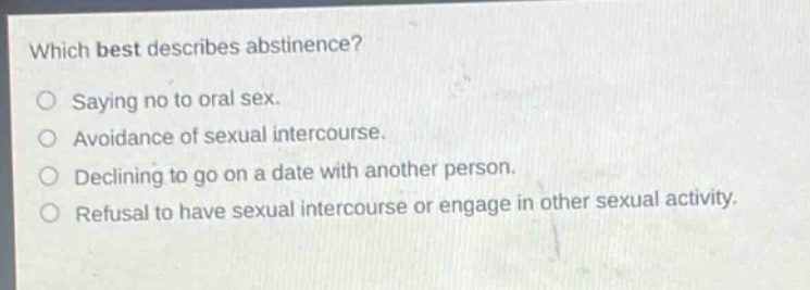 which best describes abstinence?\nsaying no to oral sex.\navoidance of sexual intercourse.\ndeclining to go on a date with another person.\nrefusal to have sexual intercourse or engage in other sexual activity.
