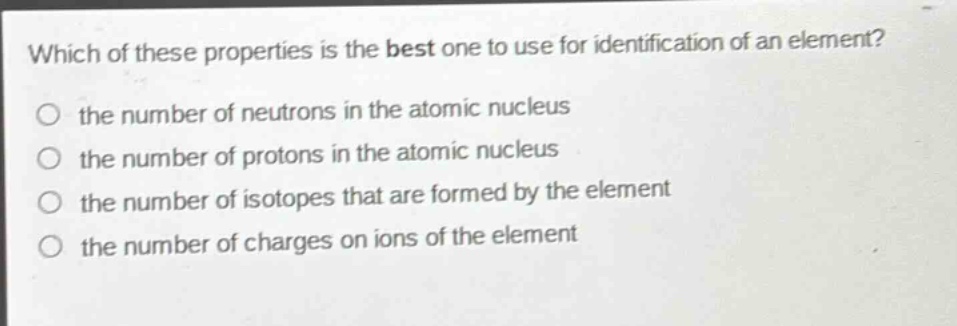 which of these properties is the best one to use for identification of an element?\no the number of neutrons in the atomic nucleus\no the number of protons in the atomic nucleus\no the number of isotopes that are formed by the element\no the number of charges on ions of the element