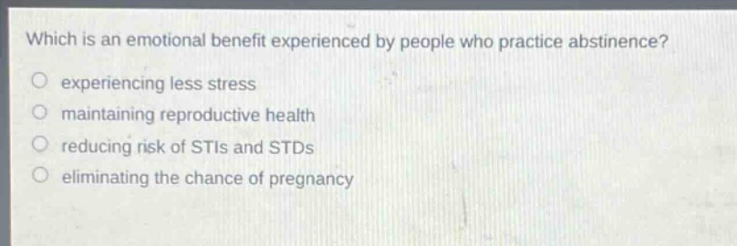 which is an emotional benefit experienced by people who practice abstinence?\n experiencing less stress\n maintaining reproductive health\n reducing risk of stis and stds\n eliminating the chance of pregnancy