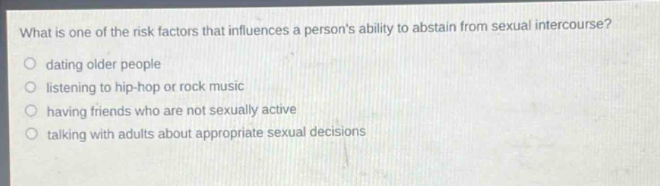 what is one of the risk factors that influences a persons ability to abstain from sexual intercourse?\n○ dating older people\n○ listening to hip - hop or rock music\n○ having friends who are not sexually active\n○ talking with adults about appropriate sexual decisions