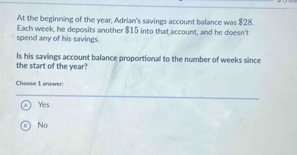at the beginning of the year, adrians savings account balance was $28. each week, he deposits another $15 into that account, and he doesnt spend any of his savings. is his savings account balance proportional to the number of weeks since the start of the year? choose 1 answer: a yes b no