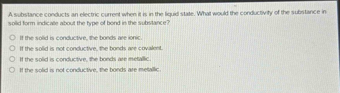 a substance conducts an electric current when it is in the liquid state. what would the conductivity of the substance in solid form indicate about the type of bond in the substance?\nif the solid is conductive, the bonds are ionic.\nif the solid is not conductive, the bonds are covalent.\nif the solid is conductive, the bonds are metallic.\nif the solid is not conductive, the bonds are metallic.
