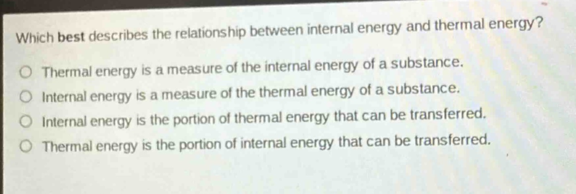 which best describes the relationship between internal energy and thermal energy?\no thermal energy is a measure of the internal energy of a substance.\no internal energy is a measure of the thermal energy of a substance.\no internal energy is the portion of thermal energy that can be transferred.\no thermal energy is the portion of internal energy that can be transferred.
