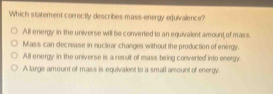 which statement correctly describes mass - energy equivalence?\no all energy in the universe will be converted to an equivalent amount of mass.\no mass can decrease in nuclear changes without the production of energy.\no all energy in the universe is a result of mass being converted into energy.\no a large amount of mass is equivalent to a small amount of energy.