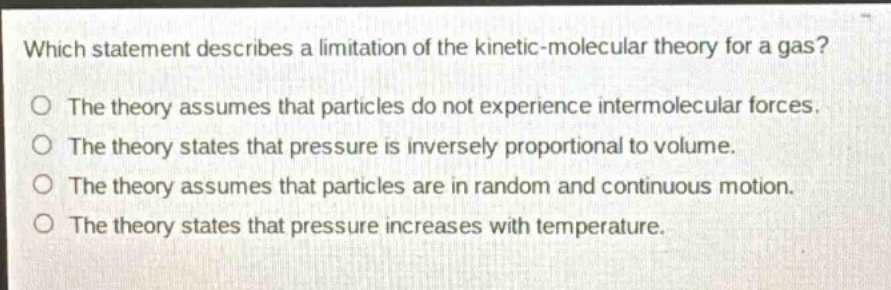which statement describes a limitation of the kinetic - molecular theory for a gas?\nthe theory assumes that particles do not experience intermolecular forces.\nthe theory states that pressure is inversely proportional to volume.\nthe theory assumes that particles are in random and continuous motion.\nthe theory states that pressure increases with temperature.
